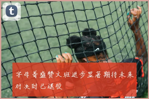 字母哥盛赞文班进步显著期待未来对决时已退役