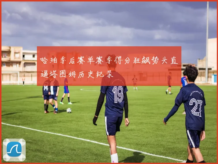 哈珀季后赛单赛季得分狂飙势头直逼塔图姆历史纪录