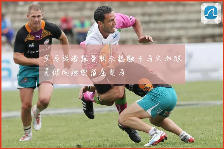 罗马诺透露曼联未接触卡马文加球员倾向继续留在皇马