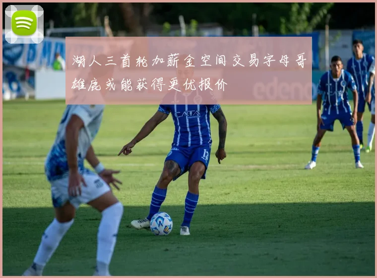 湖人三首轮加薪金空间交易字母哥雄鹿或能获得更优报价