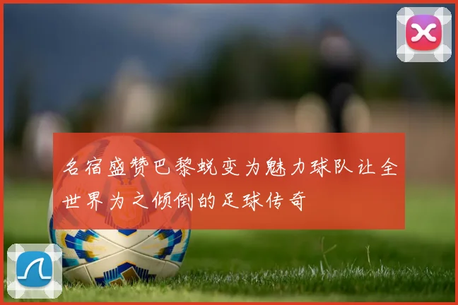 名宿盛赞巴黎蜕变为魅力球队让全世界为之倾倒的足球传奇