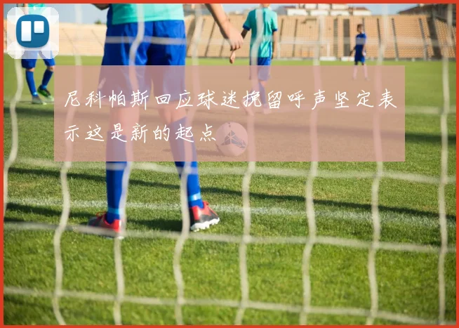 尼科帕斯回应球迷挽留呼声坚定表示这是新的起点