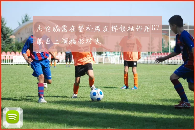 杰伦威需在替补席发挥领袖作用G7能否上演精彩对决