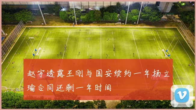 赵宇透露王刚与国安续约一年杨立瑜合同还剩一年时间