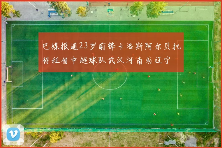 巴媒报道23岁前锋卡洛斯阿尔贝托将租借中超球队武汉河南或辽宁