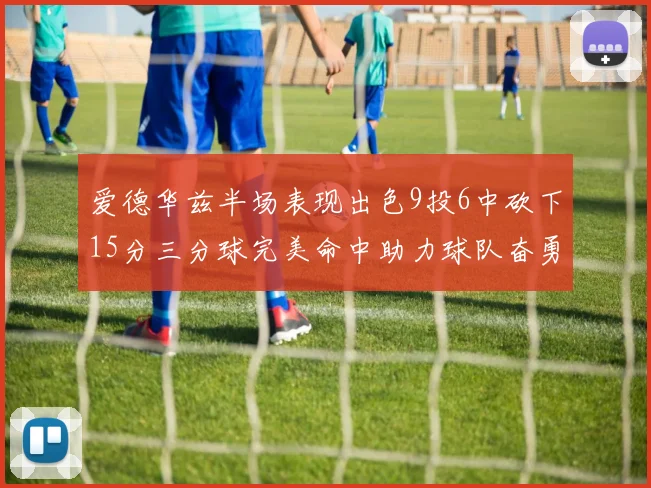 爱德华兹半场表现出色9投6中砍下15分三分球完美命中助力球队奋勇争先