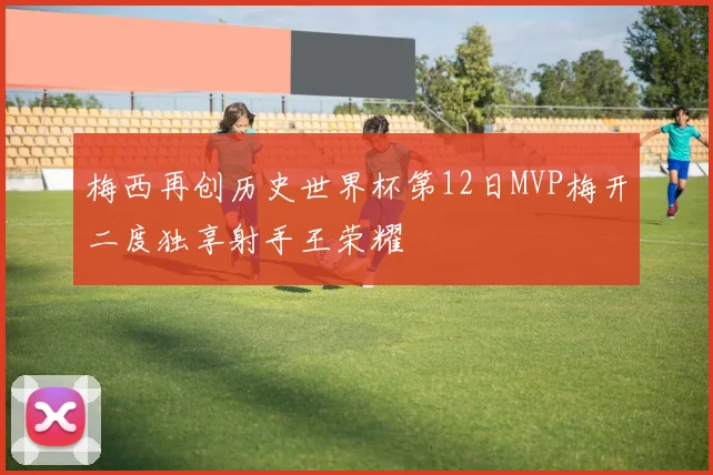 梅西再创历史世界杯第12日MVP梅开二度独享射手王荣耀