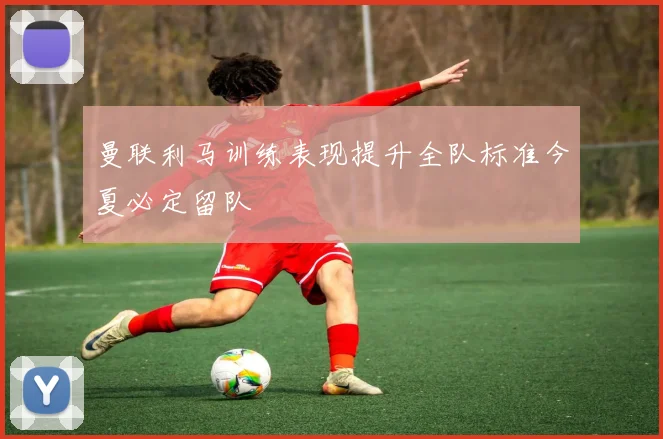 曼联利马训练表现提升全队标准今夏必定留队