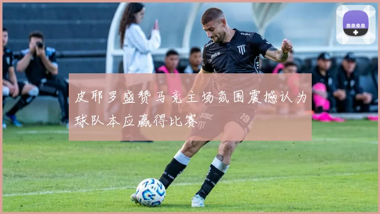 皮耶罗盛赞马竞主场氛围震撼认为球队本应赢得比赛